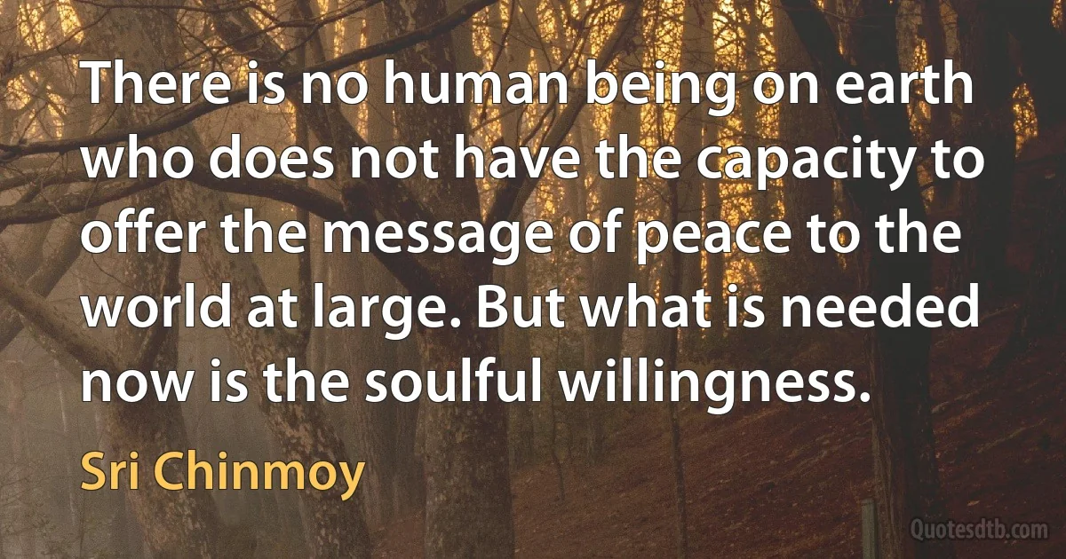 There is no human being on earth who does not have the capacity to offer the message of peace to the world at large. But what is needed now is the soulful willingness. (Sri Chinmoy)