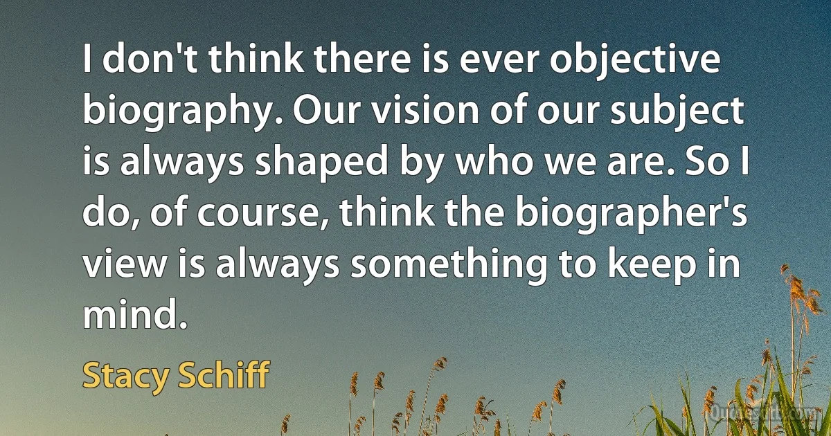 I don't think there is ever objective biography. Our vision of our subject is always shaped by who we are. So I do, of course, think the biographer's view is always something to keep in mind. (Stacy Schiff)