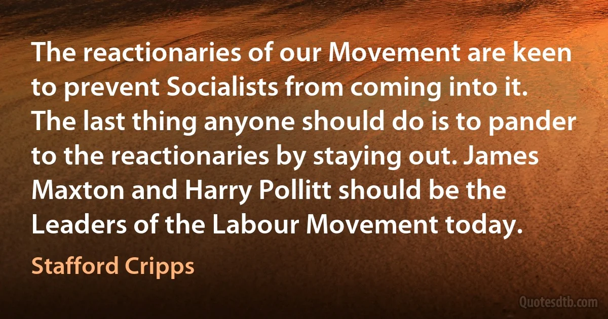 The reactionaries of our Movement are keen to prevent Socialists from coming into it. The last thing anyone should do is to pander to the reactionaries by staying out. James Maxton and Harry Pollitt should be the Leaders of the Labour Movement today. (Stafford Cripps)