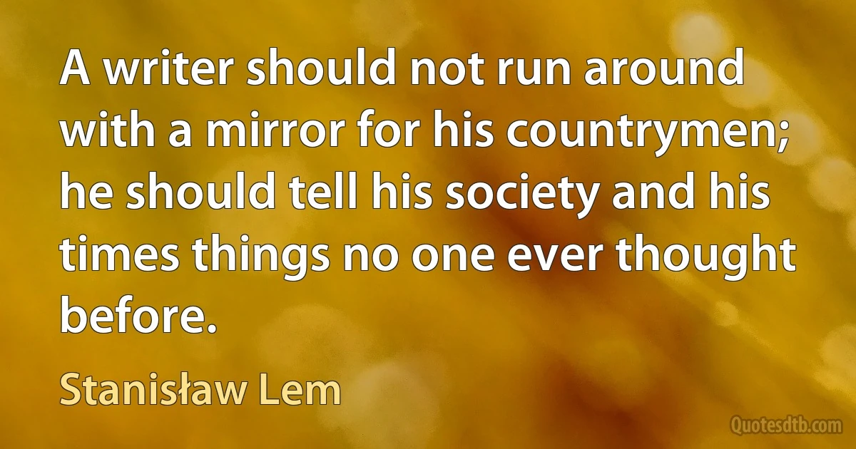 A writer should not run around with a mirror for his countrymen; he should tell his society and his times things no one ever thought before. (Stanisław Lem)