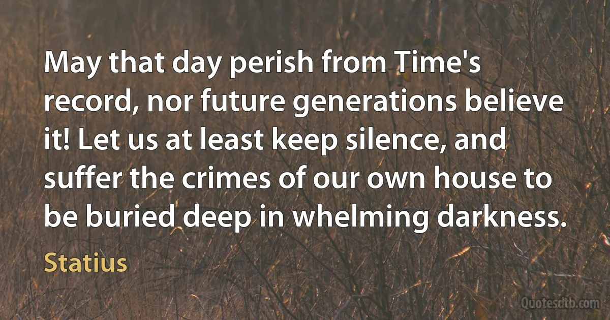 May that day perish from Time's record, nor future generations believe it! Let us at least keep silence, and suffer the crimes of our own house to be buried deep in whelming darkness. (Statius)