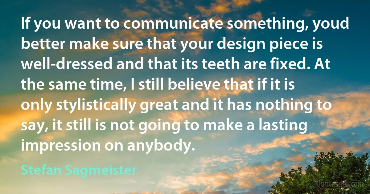 If you want to communicate something, youd better make sure that your design piece is well-dressed and that its teeth are fixed. At the same time, I still believe that if it is only stylistically great and it has nothing to say, it still is not going to make a lasting impression on anybody. (Stefan Sagmeister)