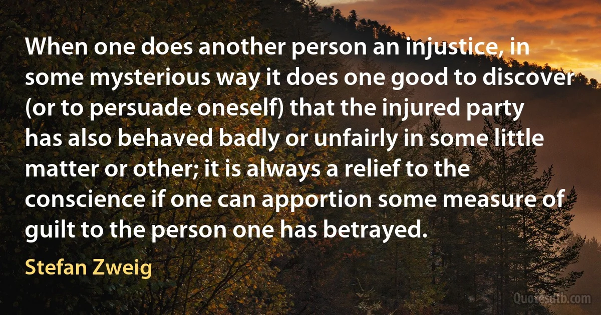 When one does another person an injustice, in some mysterious way it does one good to discover (or to persuade oneself) that the injured party has also behaved badly or unfairly in some little matter or other; it is always a relief to the conscience if one can apportion some measure of guilt to the person one has betrayed. (Stefan Zweig)