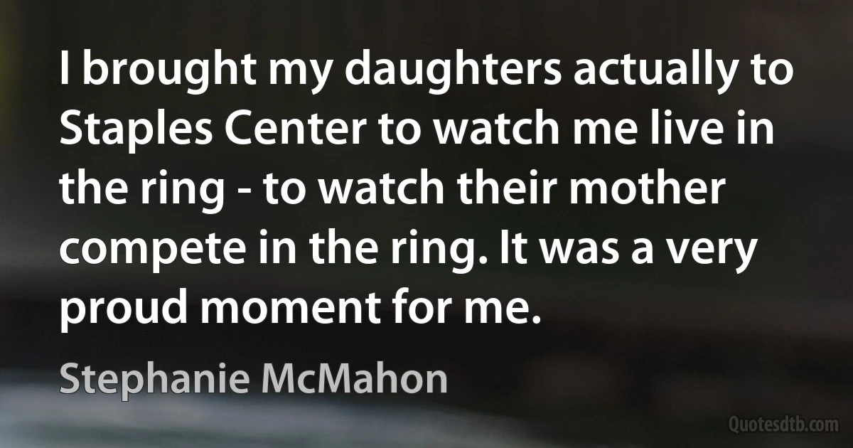 I brought my daughters actually to Staples Center to watch me live in the ring - to watch their mother compete in the ring. It was a very proud moment for me. (Stephanie McMahon)