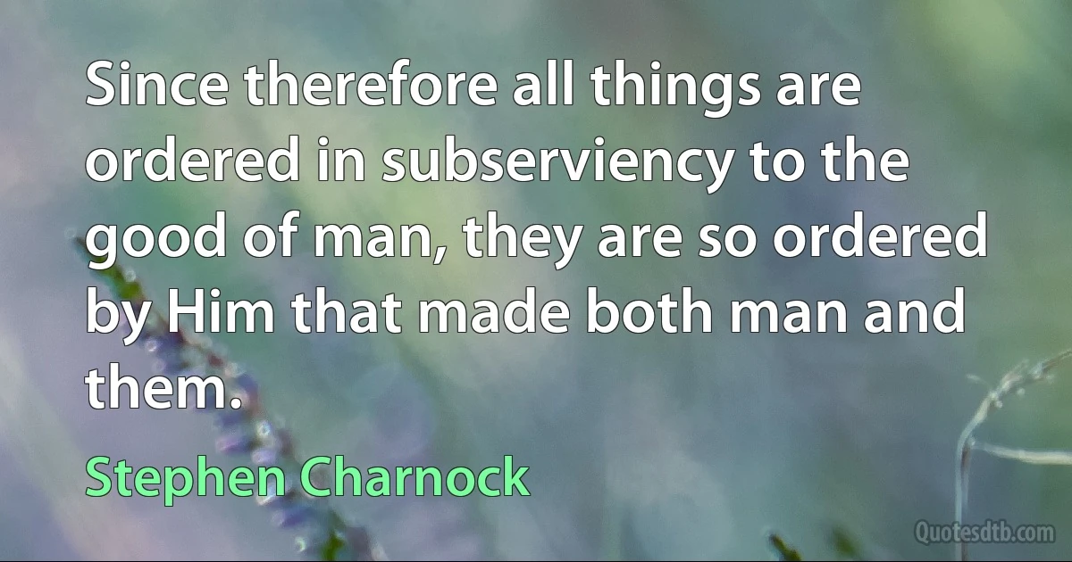 Since therefore all things are ordered in subserviency to the good of man, they are so ordered by Him that made both man and them. (Stephen Charnock)