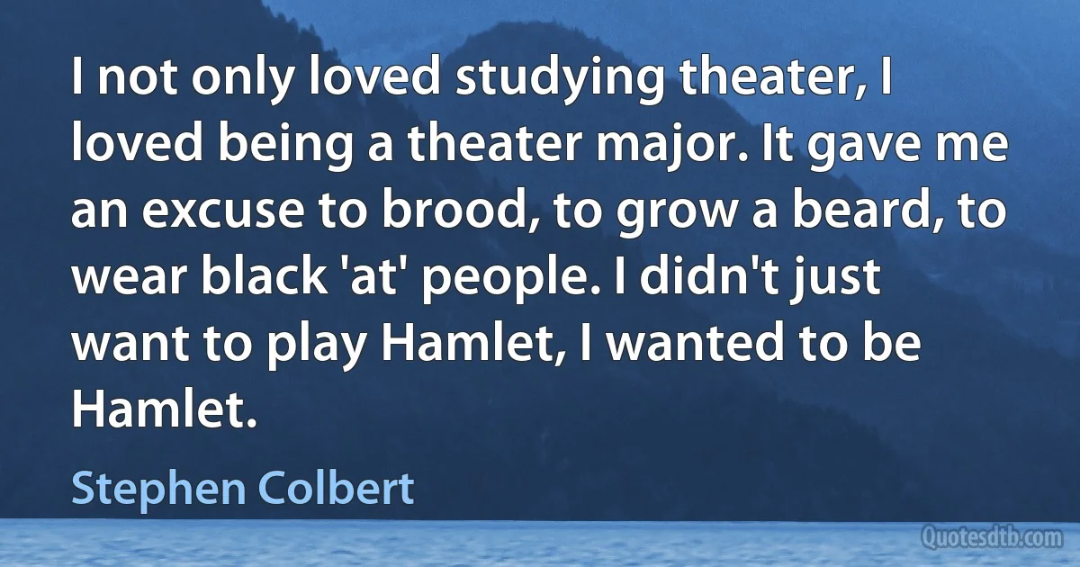 I not only loved studying theater, I loved being a theater major. It gave me an excuse to brood, to grow a beard, to wear black 'at' people. I didn't just want to play Hamlet, I wanted to be Hamlet. (Stephen Colbert)