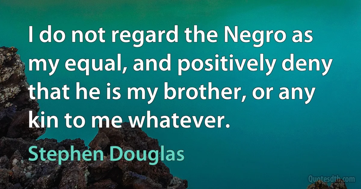 I do not regard the Negro as my equal, and positively deny that he is my brother, or any kin to me whatever. (Stephen Douglas)