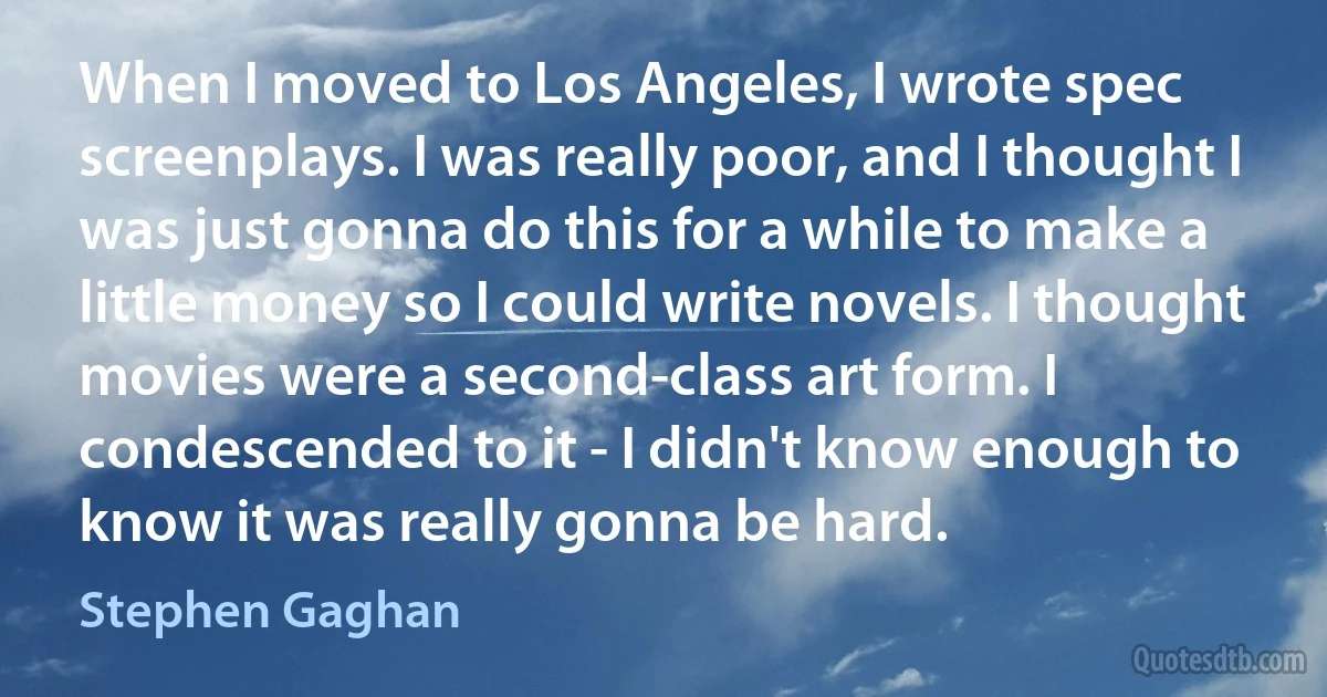 When I moved to Los Angeles, I wrote spec screenplays. I was really poor, and I thought I was just gonna do this for a while to make a little money so I could write novels. I thought movies were a second-class art form. I condescended to it - I didn't know enough to know it was really gonna be hard. (Stephen Gaghan)