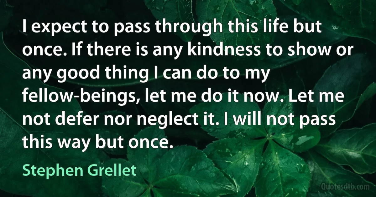 I expect to pass through this life but once. If there is any kindness to show or any good thing I can do to my fellow-beings, let me do it now. Let me not defer nor neglect it. I will not pass this way but once. (Stephen Grellet)