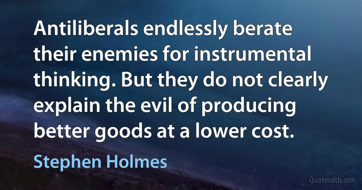 Antiliberals endlessly berate their enemies for instrumental thinking. But they do not clearly explain the evil of producing better goods at a lower cost. (Stephen Holmes)