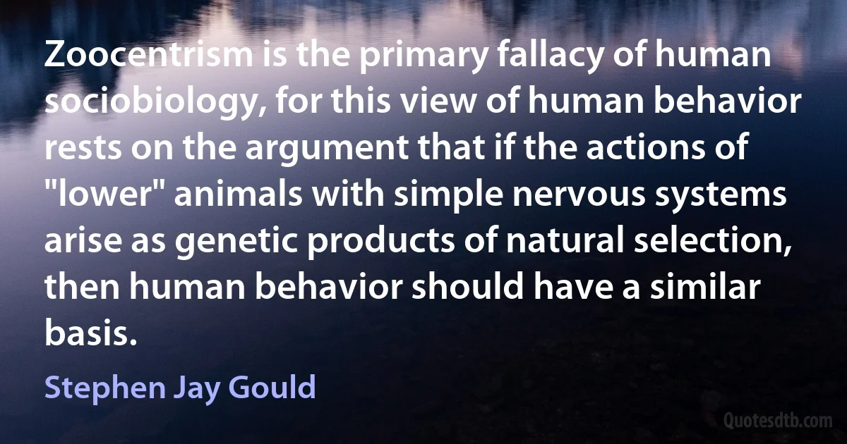 Zoocentrism is the primary fallacy of human sociobiology, for this view of human behavior rests on the argument that if the actions of "lower" animals with simple nervous systems arise as genetic products of natural selection, then human behavior should have a similar basis. (Stephen Jay Gould)