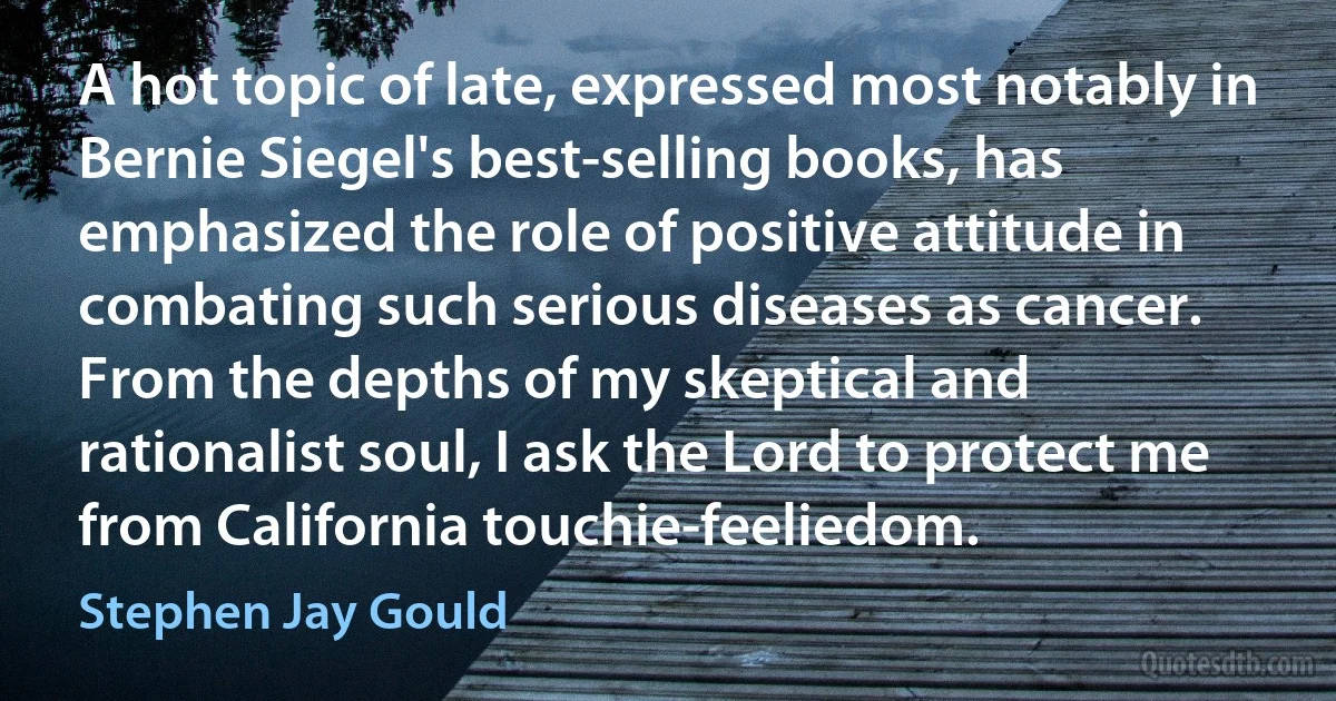 A hot topic of late, expressed most notably in Bernie Siegel's best-selling books, has emphasized the role of positive attitude in combating such serious diseases as cancer. From the depths of my skeptical and rationalist soul, I ask the Lord to protect me from California touchie-feeliedom. (Stephen Jay Gould)