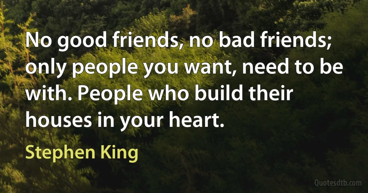 No good friends, no bad friends; only people you want, need to be with. People who build their houses in your heart. (Stephen King)