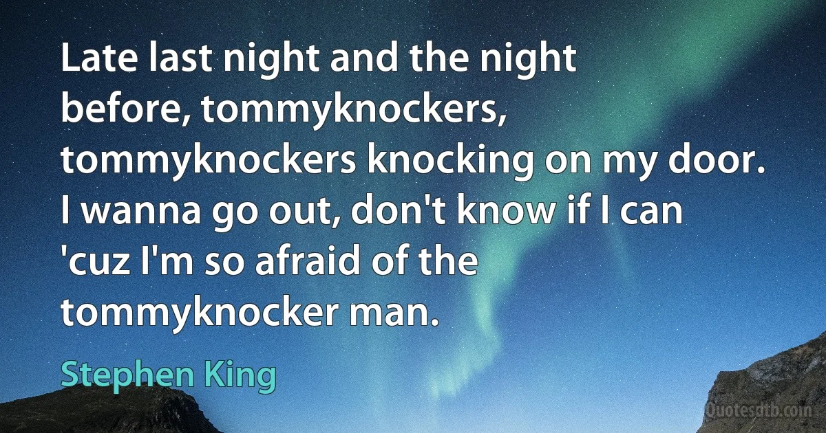 Late last night and the night before, tommyknockers, tommyknockers knocking on my door. I wanna go out, don't know if I can 'cuz I'm so afraid of the tommyknocker man. (Stephen King)