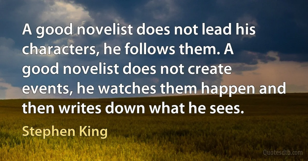 A good novelist does not lead his characters, he follows them. A good novelist does not create events, he watches them happen and then writes down what he sees. (Stephen King)