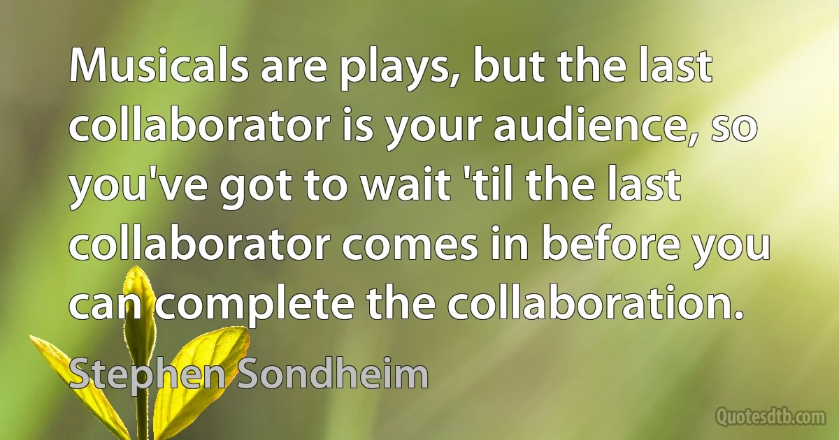 Musicals are plays, but the last collaborator is your audience, so you've got to wait 'til the last collaborator comes in before you can complete the collaboration. (Stephen Sondheim)