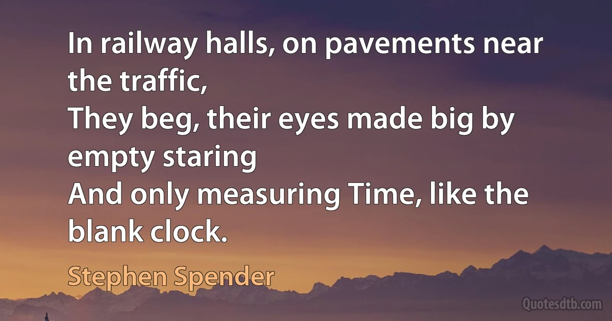 In railway halls, on pavements near the traffic,
They beg, their eyes made big by empty staring
And only measuring Time, like the blank clock. (Stephen Spender)