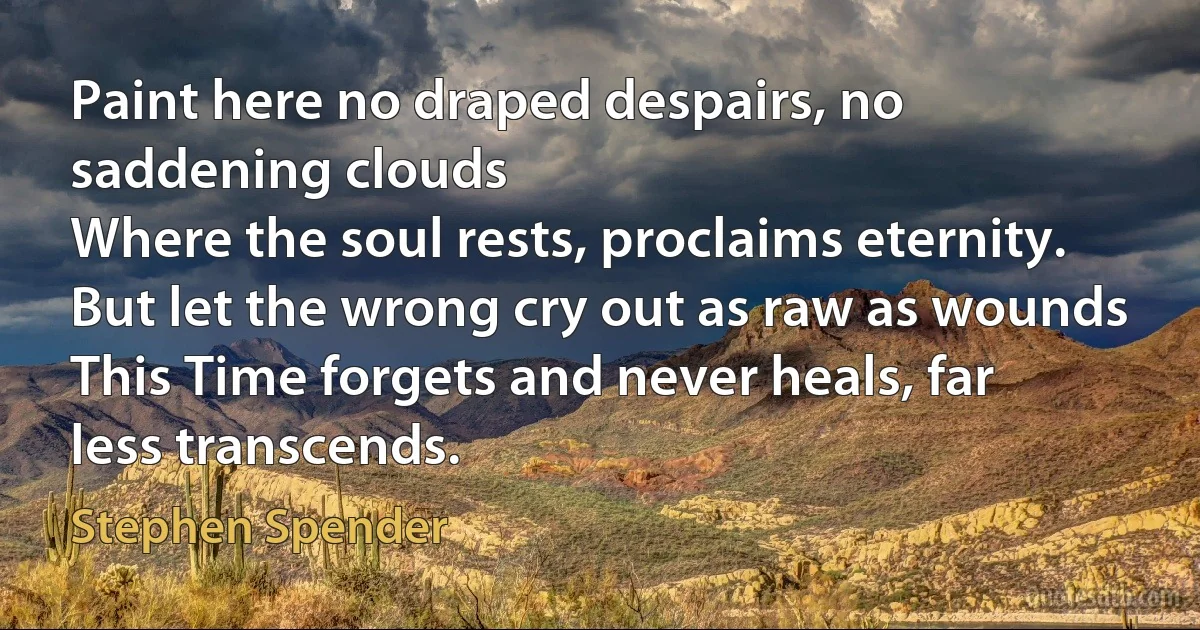 Paint here no draped despairs, no saddening clouds
Where the soul rests, proclaims eternity.
But let the wrong cry out as raw as wounds
This Time forgets and never heals, far less transcends. (Stephen Spender)