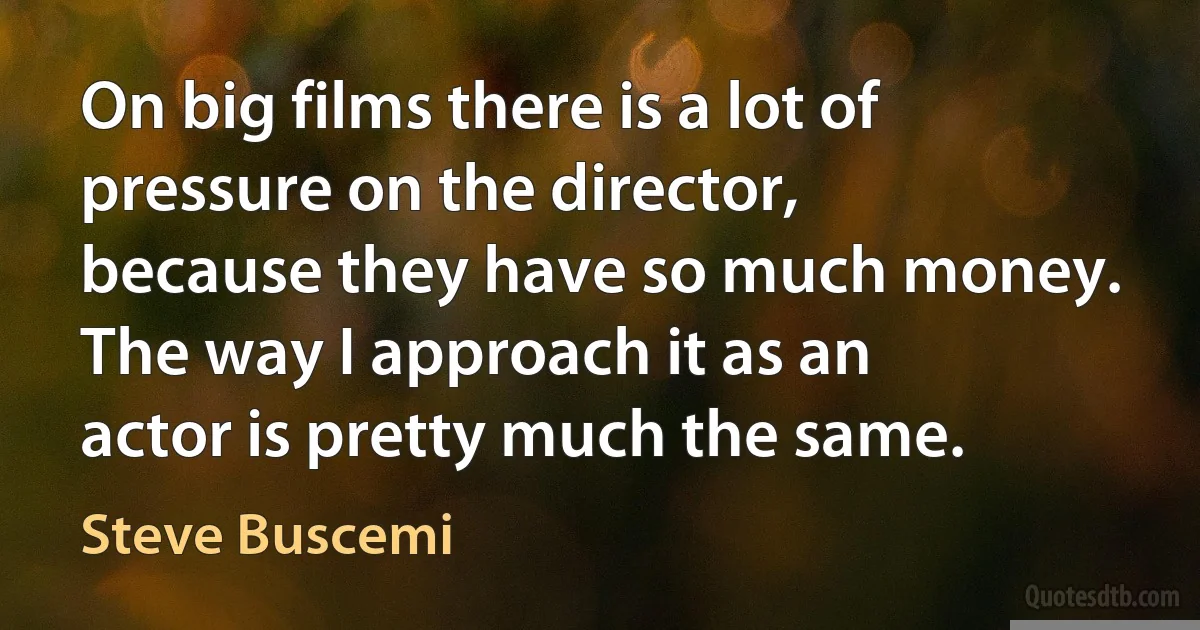 On big films there is a lot of pressure on the director, because they have so much money. The way I approach it as an actor is pretty much the same. (Steve Buscemi)