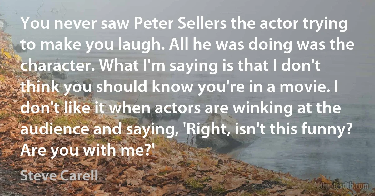 You never saw Peter Sellers the actor trying to make you laugh. All he was doing was the character. What I'm saying is that I don't think you should know you're in a movie. I don't like it when actors are winking at the audience and saying, 'Right, isn't this funny? Are you with me?' (Steve Carell)