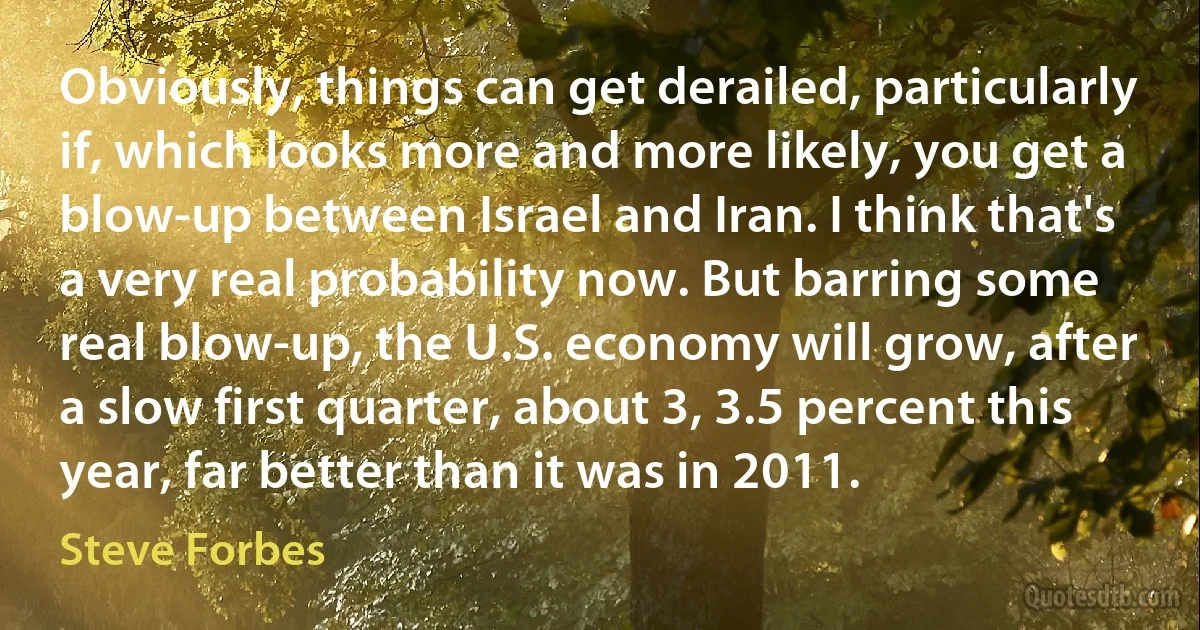 Obviously, things can get derailed, particularly if, which looks more and more likely, you get a blow-up between Israel and Iran. I think that's a very real probability now. But barring some real blow-up, the U.S. economy will grow, after a slow first quarter, about 3, 3.5 percent this year, far better than it was in 2011. (Steve Forbes)