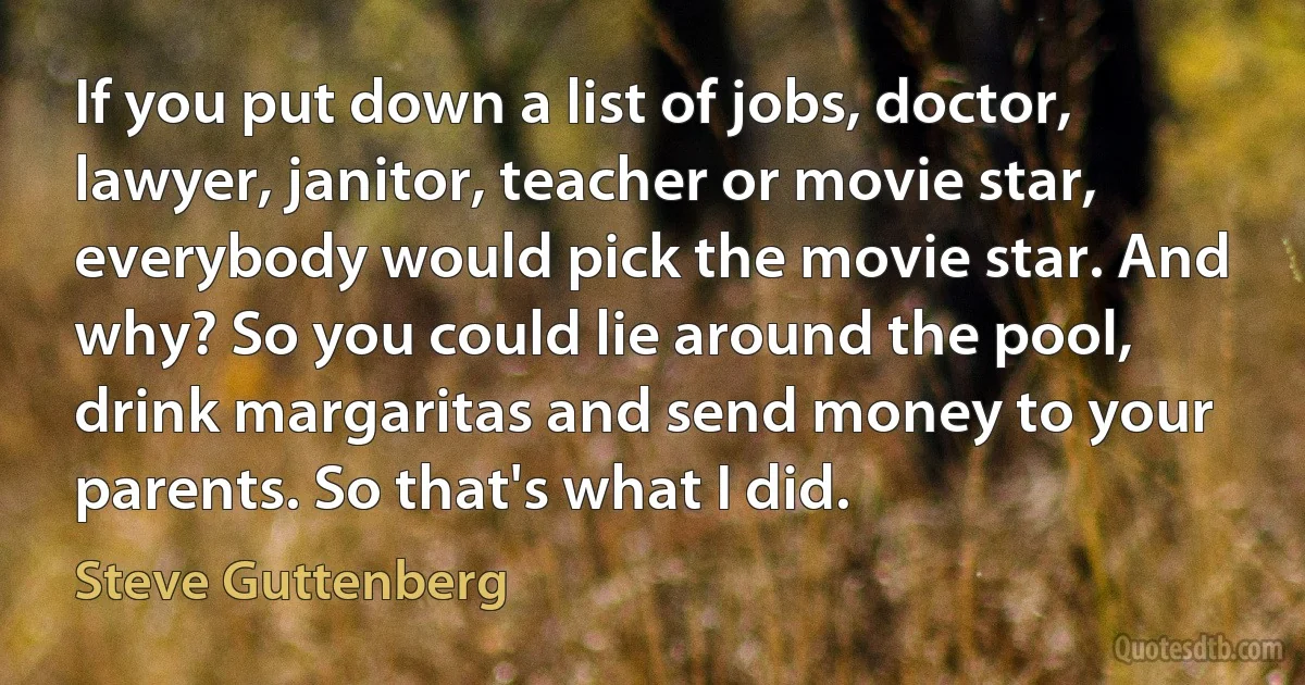 If you put down a list of jobs, doctor, lawyer, janitor, teacher or movie star, everybody would pick the movie star. And why? So you could lie around the pool, drink margaritas and send money to your parents. So that's what I did. (Steve Guttenberg)