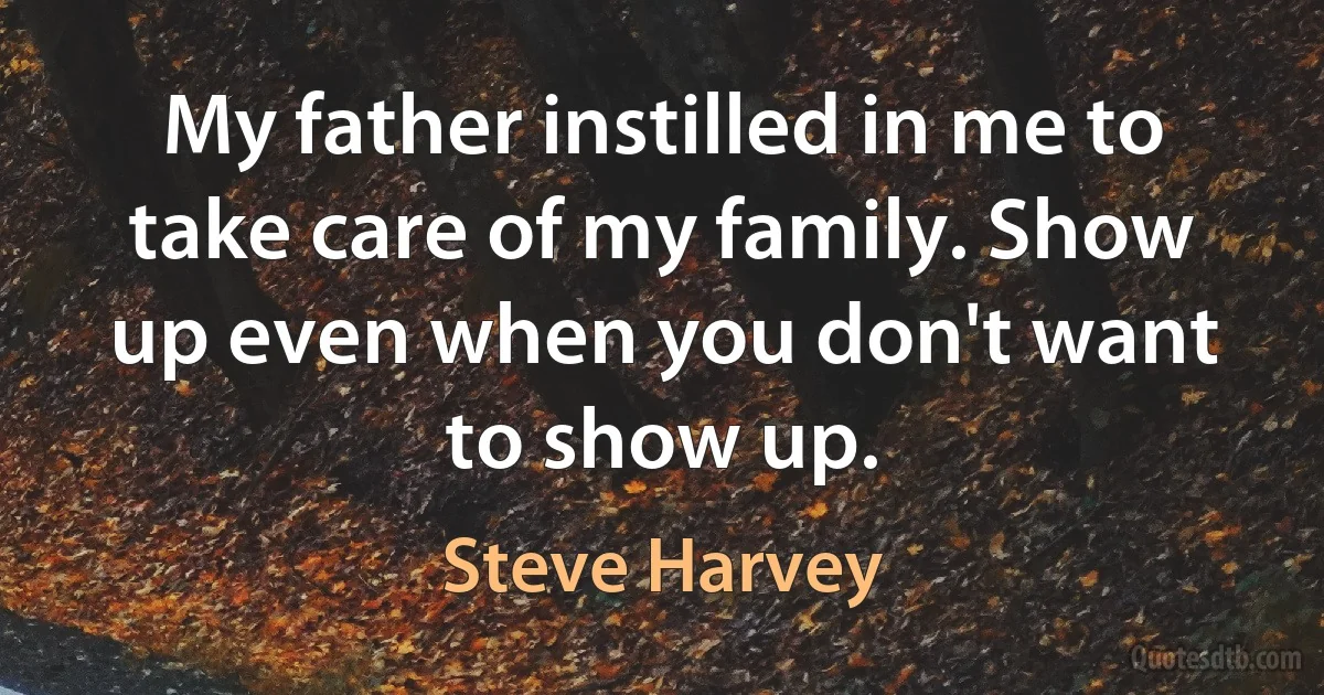 My father instilled in me to take care of my family. Show up even when you don't want to show up. (Steve Harvey)