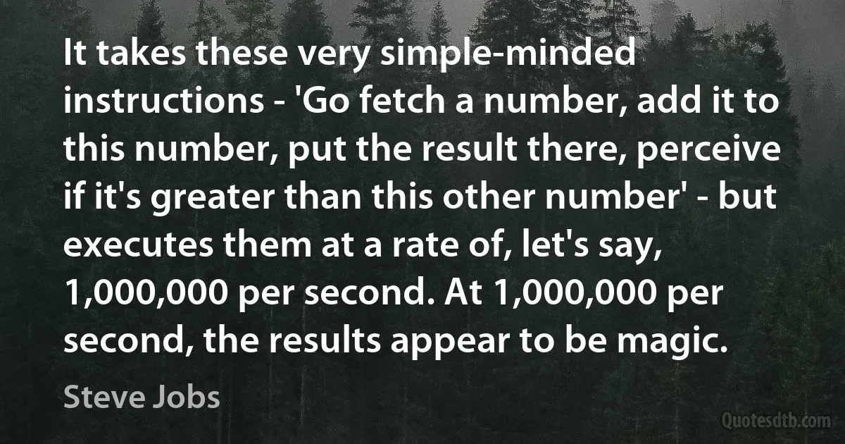 It takes these very simple-minded instructions - 'Go fetch a number, add it to this number, put the result there, perceive if it's greater than this other number' - but executes them at a rate of, let's say, 1,000,000 per second. At 1,000,000 per second, the results appear to be magic. (Steve Jobs)