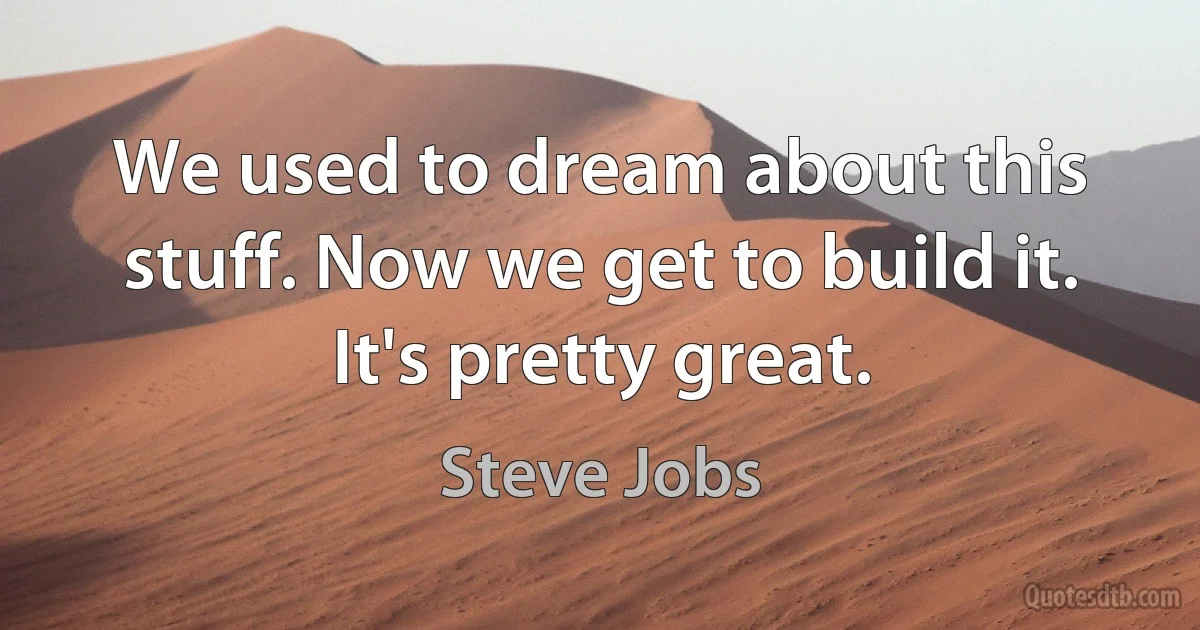 We used to dream about this stuff. Now we get to build it. It's pretty great. (Steve Jobs)