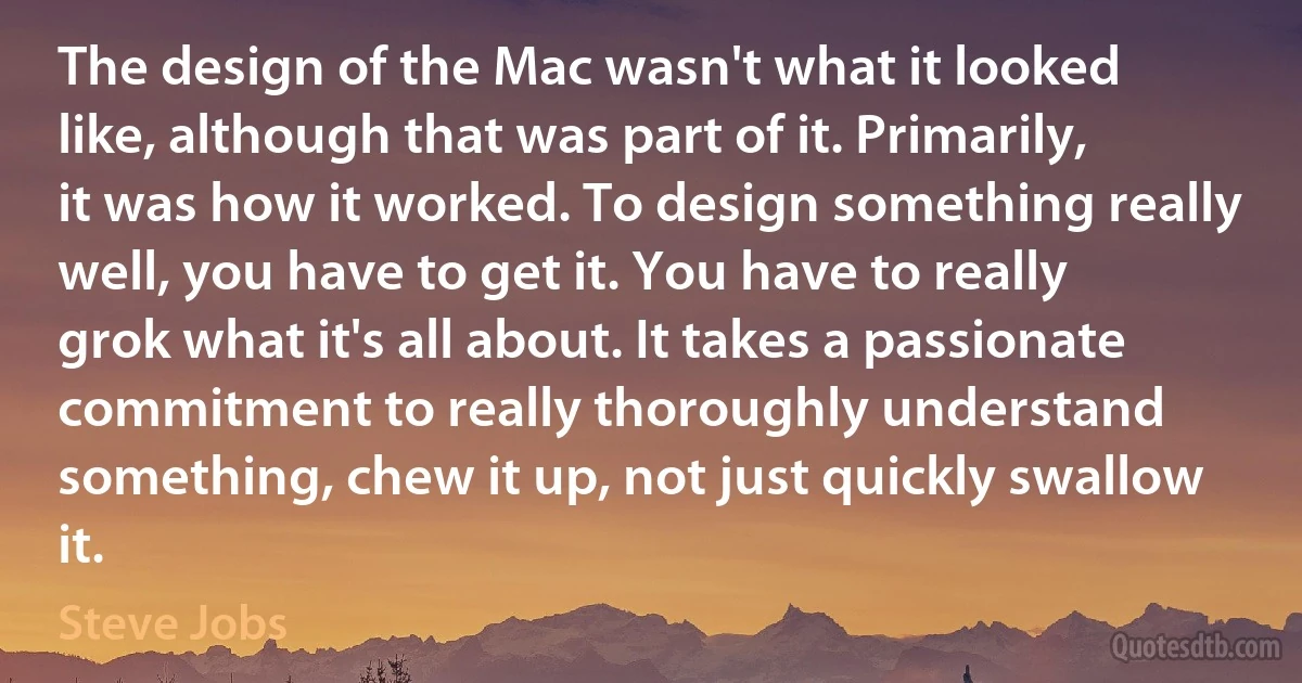 The design of the Mac wasn't what it looked like, although that was part of it. Primarily, it was how it worked. To design something really well, you have to get it. You have to really grok what it's all about. It takes a passionate commitment to really thoroughly understand something, chew it up, not just quickly swallow it. (Steve Jobs)