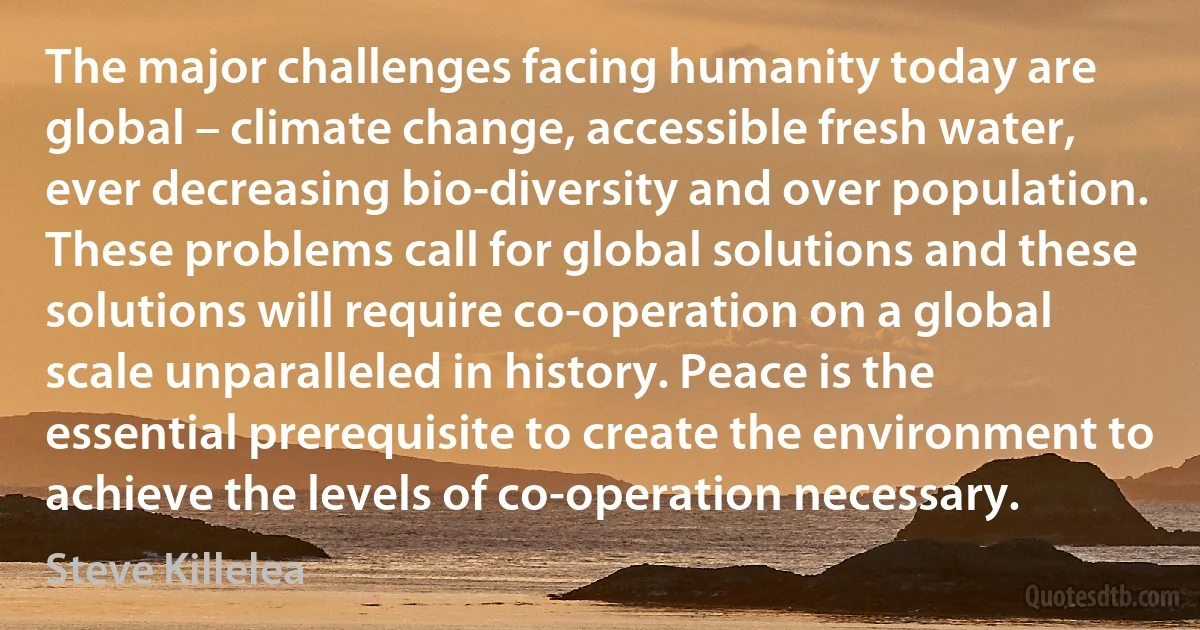 The major challenges facing humanity today are global – climate change, accessible fresh water, ever decreasing bio-diversity and over population. These problems call for global solutions and these solutions will require co-operation on a global scale unparalleled in history. Peace is the essential prerequisite to create the environment to achieve the levels of co-operation necessary. (Steve Killelea)