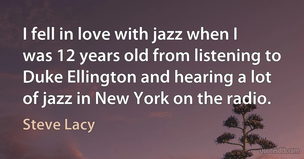 I fell in love with jazz when I was 12 years old from listening to Duke Ellington and hearing a lot of jazz in New York on the radio. (Steve Lacy)