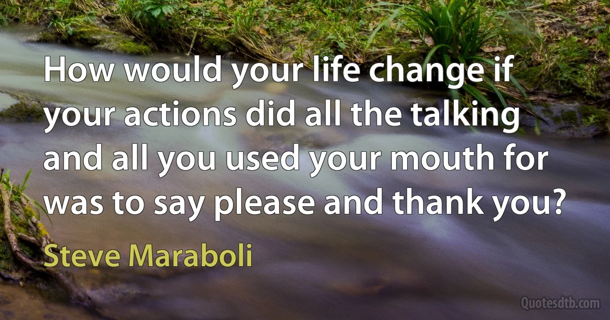 How would your life change if your actions did all the talking and all you used your mouth for was to say please and thank you? (Steve Maraboli)