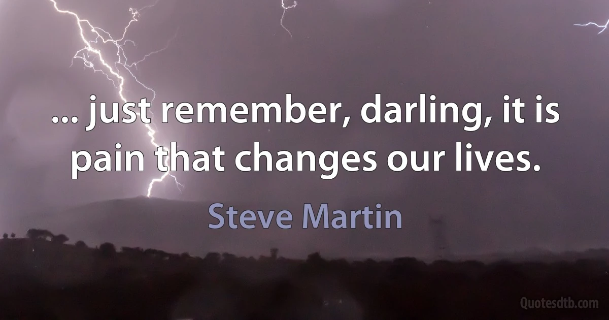 ... just remember, darling, it is pain that changes our lives. (Steve Martin)