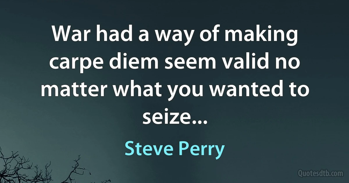 War had a way of making carpe diem seem valid no matter what you wanted to seize... (Steve Perry)