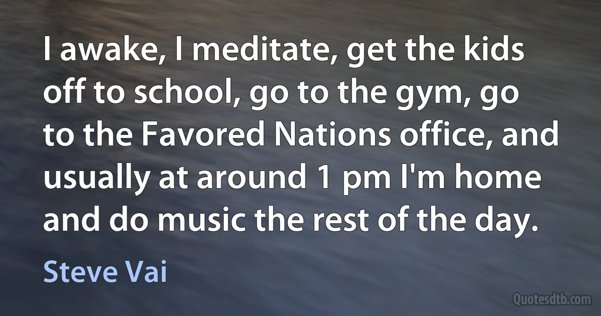 I awake, I meditate, get the kids off to school, go to the gym, go to the Favored Nations office, and usually at around 1 pm I'm home and do music the rest of the day. (Steve Vai)