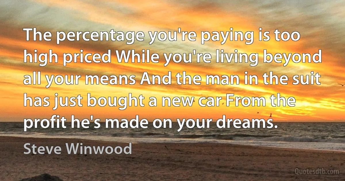 The percentage you're paying is too high priced While you're living beyond all your means And the man in the suit has just bought a new car From the profit he's made on your dreams. (Steve Winwood)