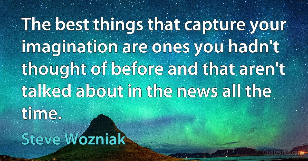 The best things that capture your imagination are ones you hadn't thought of before and that aren't talked about in the news all the time. (Steve Wozniak)