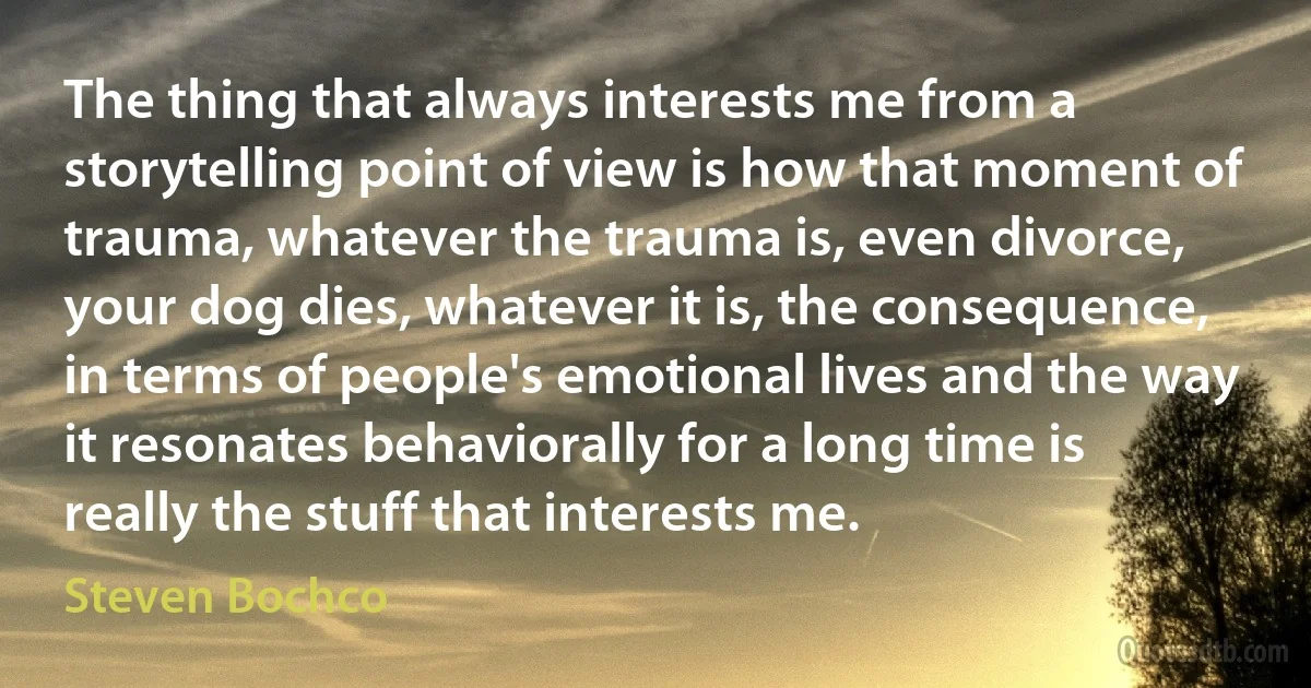 The thing that always interests me from a storytelling point of view is how that moment of trauma, whatever the trauma is, even divorce, your dog dies, whatever it is, the consequence, in terms of people's emotional lives and the way it resonates behaviorally for a long time is really the stuff that interests me. (Steven Bochco)