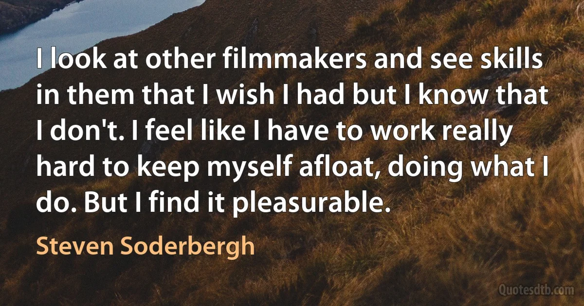 I look at other filmmakers and see skills in them that I wish I had but I know that I don't. I feel like I have to work really hard to keep myself afloat, doing what I do. But I find it pleasurable. (Steven Soderbergh)