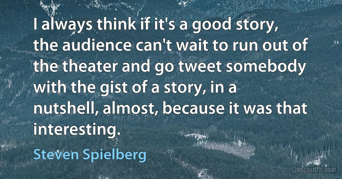 I always think if it's a good story, the audience can't wait to run out of the theater and go tweet somebody with the gist of a story, in a nutshell, almost, because it was that interesting. (Steven Spielberg)