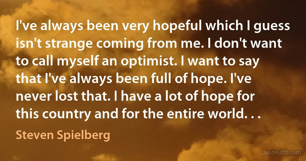 I've always been very hopeful which I guess isn't strange coming from me. I don't want to call myself an optimist. I want to say that I've always been full of hope. I've never lost that. I have a lot of hope for this country and for the entire world. . . (Steven Spielberg)