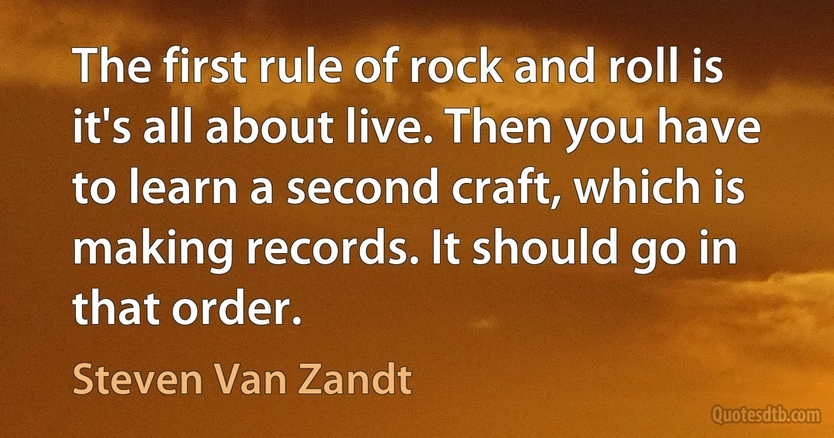 The first rule of rock and roll is it's all about live. Then you have to learn a second craft, which is making records. It should go in that order. (Steven Van Zandt)