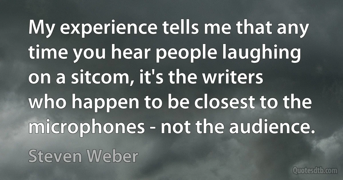 My experience tells me that any time you hear people laughing on a sitcom, it's the writers who happen to be closest to the microphones - not the audience. (Steven Weber)