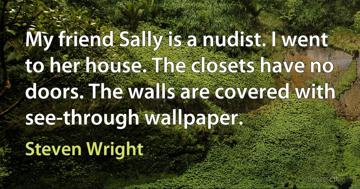 My friend Sally is a nudist. I went to her house. The closets have no doors. The walls are covered with see-through wallpaper. (Steven Wright)