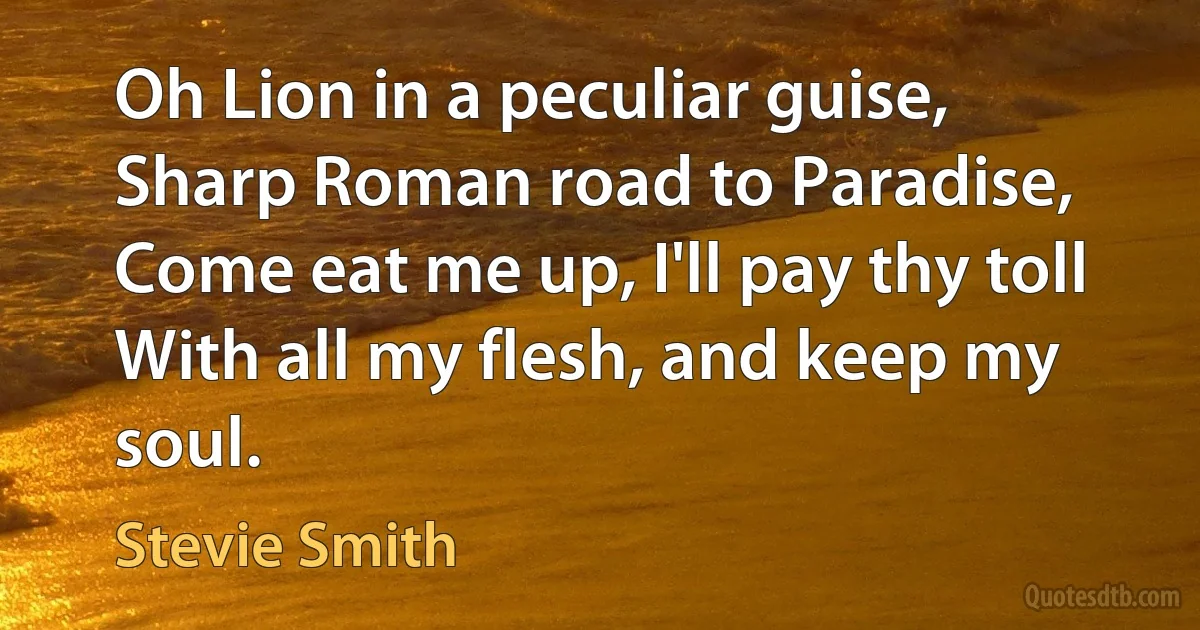 Oh Lion in a peculiar guise,
Sharp Roman road to Paradise,
Come eat me up, I'll pay thy toll
With all my flesh, and keep my soul. (Stevie Smith)