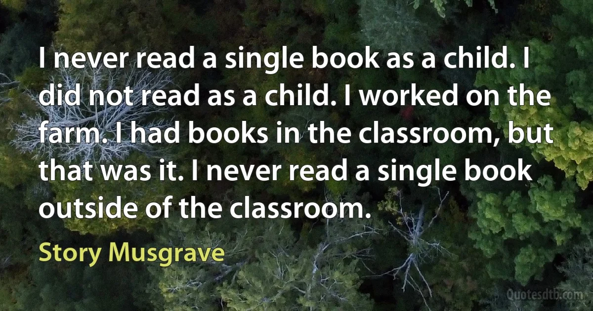 I never read a single book as a child. I did not read as a child. I worked on the farm. I had books in the classroom, but that was it. I never read a single book outside of the classroom. (Story Musgrave)