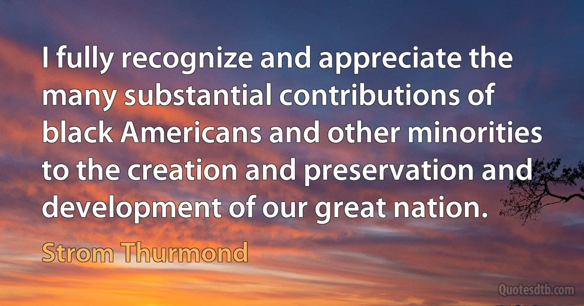 I fully recognize and appreciate the many substantial contributions of black Americans and other minorities to the creation and preservation and development of our great nation. (Strom Thurmond)