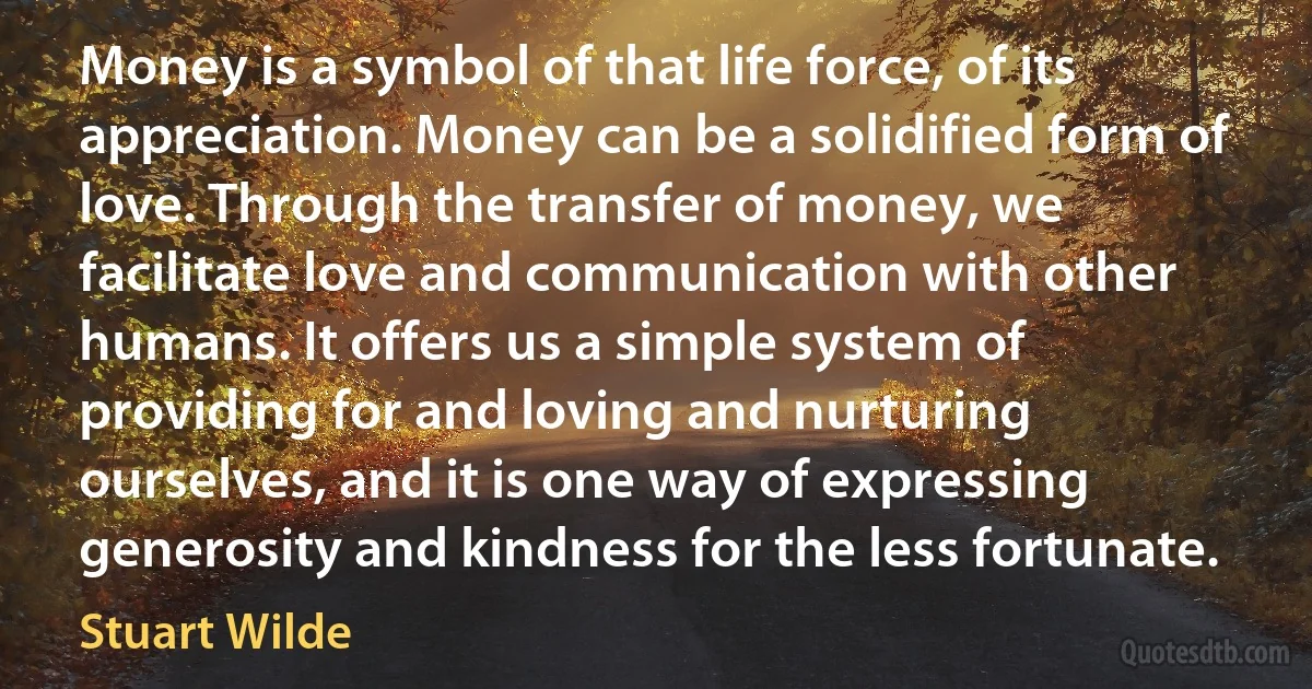 Money is a symbol of that life force, of its appreciation. Money can be a solidified form of love. Through the transfer of money, we facilitate love and communication with other humans. It offers us a simple system of providing for and loving and nurturing ourselves, and it is one way of expressing generosity and kindness for the less fortunate. (Stuart Wilde)