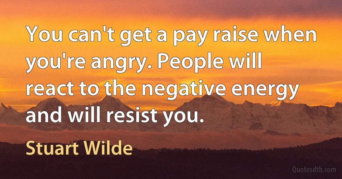 You can't get a pay raise when you're angry. People will react to the negative energy and will resist you. (Stuart Wilde)